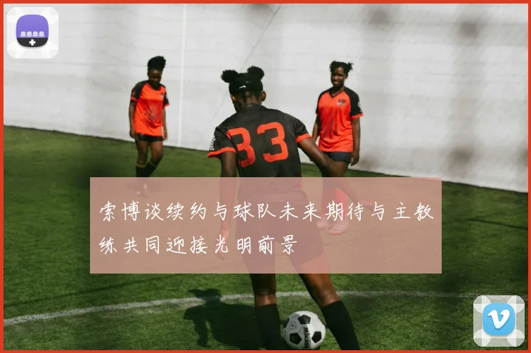 索博谈续约与球队未来期待与主教练共同迎接光明前景
