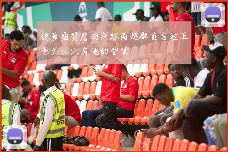 德隆盛赞詹姆斯球商超群直言控卫也无法比肩他的智慧