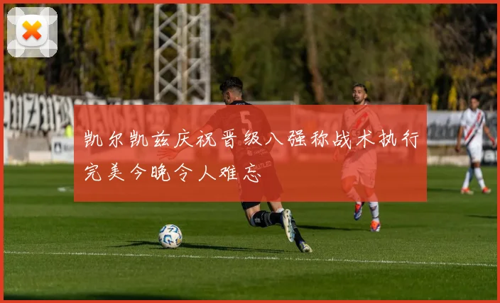 凯尔凯兹庆祝晋级八强称战术执行完美今晚令人难忘
