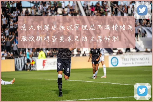 意大利球迷抗议管理层不满情绪高涨投掷鸡蛋要求足协主席辞职