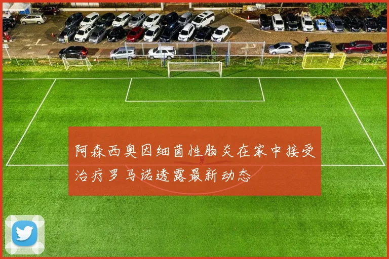 阿森西奥因细菌性肠炎在家中接受治疗罗马诺透露最新动态