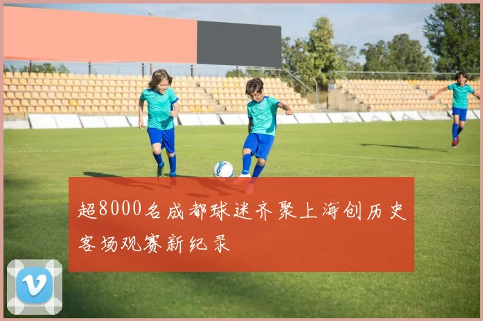 超8000名成都球迷齐聚上海创历史客场观赛新纪录