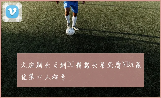 文班剃头马刺DJ崭露头角荣膺NBA最佳第六人称号