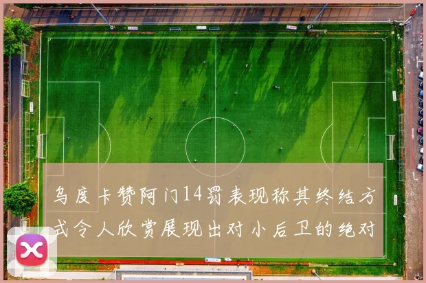 乌度卡赞阿门14罚表现称其终结方式令人欣赏展现出对小后卫的绝对统治力