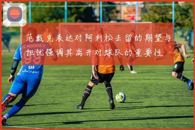 范戴克表达对阿利松去留的期望与担忧强调其离开对球队的重要性