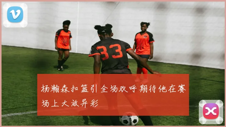 杨瀚森扣篮引全场欢呼期待他在赛场上大放异彩